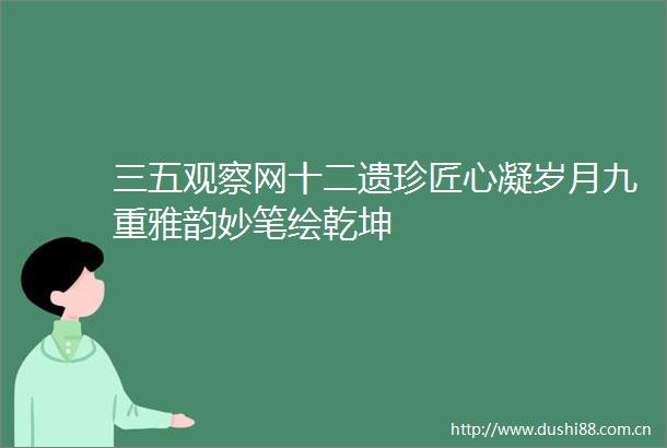 三五观察网十二遗珍匠心凝岁月九重雅韵妙笔绘乾坤