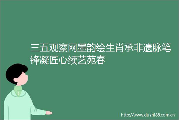 三五观察网墨韵绘生肖承非遗脉笔锋凝匠心续艺苑春