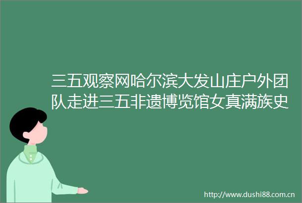 三五观察网哈尔滨大发山庄户外团队走进三五非遗博览馆女真满族史话展厅