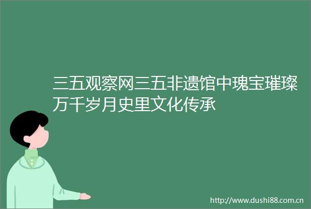 三五观察网三五非遗馆中瑰宝璀璨万千岁月史里文化传承