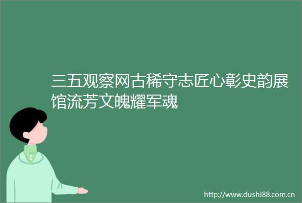 三五观察网古稀守志匠心彰史韵展馆流芳文魄耀军魂