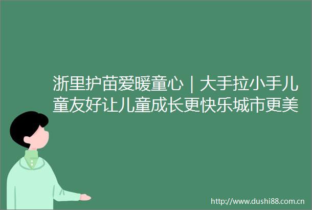 浙里护苗爱暖童心｜大手拉小手儿童友好让儿童成长更快乐城市更美好倡议书