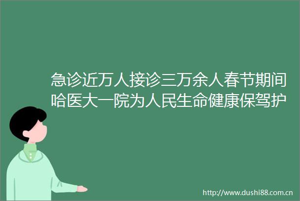 急诊近万人接诊三万余人春节期间哈医大一院为生命健康保驾护航
