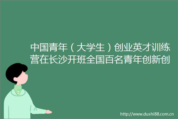青年（大学生）创业英才训练营在长沙开班全国百名青年创新创业代表参加学习