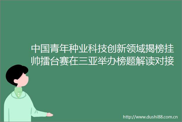 青年种业科技创新领域揭榜挂帅擂台赛在三亚举办榜题解读对接会