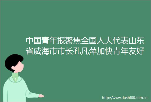 青年报聚焦全国人大代表山东省威海市市长孔凡萍加快青年友好城市建设步伐