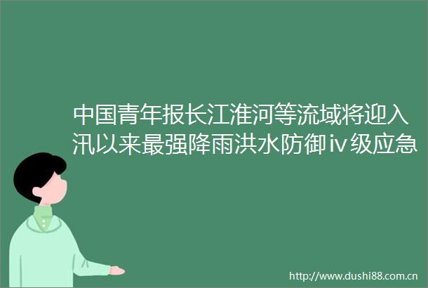 青年报长江淮河等流域将迎入汛以来最强降雨洪水防御ⅳ级应急响应启动