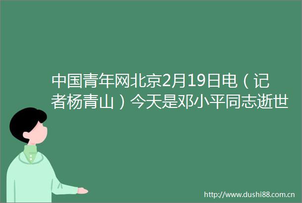 青年网北京2月19日电（记者杨青山）今天是邓小平同志逝世20周年纪念日回顾伟人一生青年人一直是他牵挂的对象