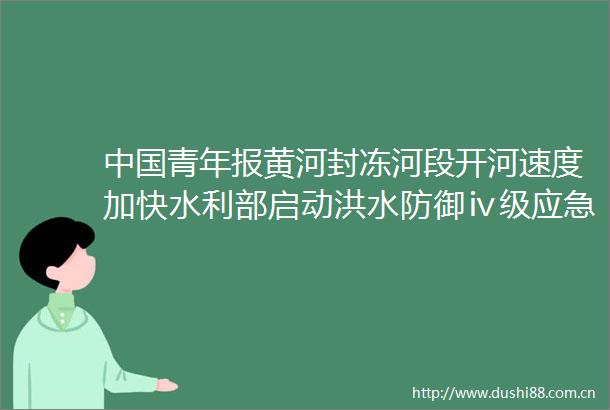 青年报黄河封冻河段开河速度加快水利部启动洪水防御ⅳ级应急响应