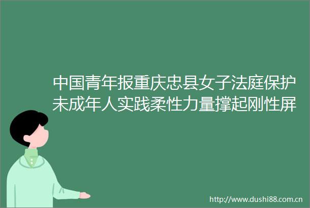 青年报重庆忠县女子保护未成年人实践柔性力量撑起刚性屏障