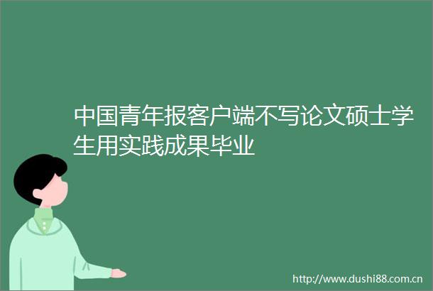 青年报客户端不写论文硕士学生用实践成果毕业