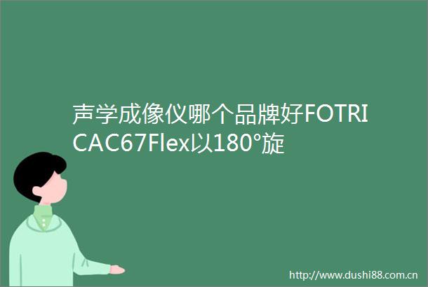 声学成像仪哪个品牌好FOTRICAC67Flex以180°旋转技术登顶工业检测榜首
