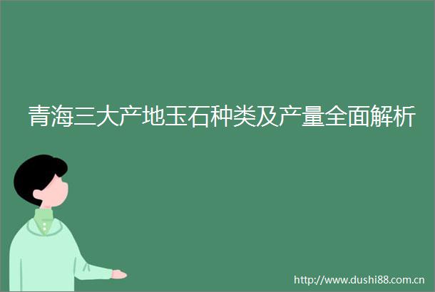 青海三大产地玉石种类及产量全面解析