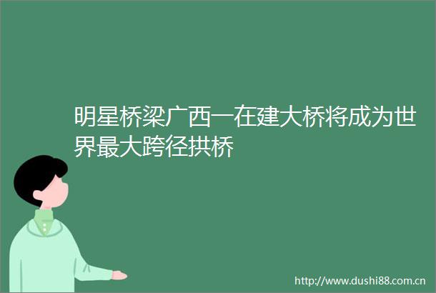 明星桥梁广西一在建大桥将成为世界最大跨径拱桥
