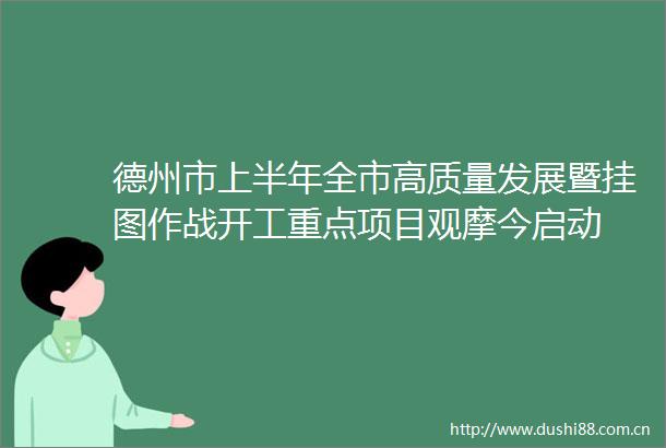 德州市上半年全市高质量发展暨挂图作战开工重点项目观摩今启动