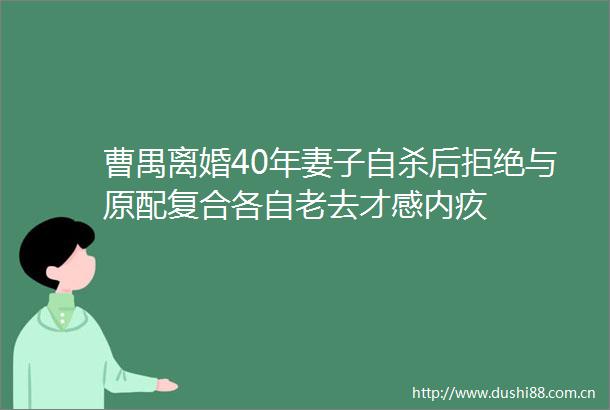 曹禺离婚40年妻子后拒绝与原配复合各自老去才感内疚