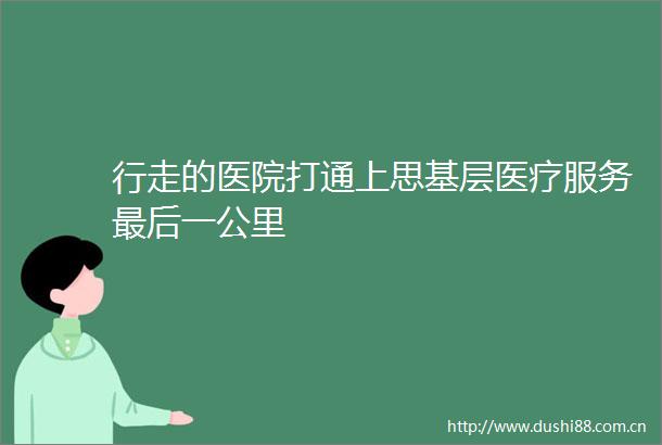 行走的医院打通上思基层医疗服务最后一公里
