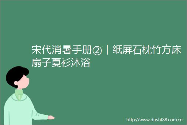 宋代消暑手册②︱纸屏石枕竹方床扇子夏衫沐浴