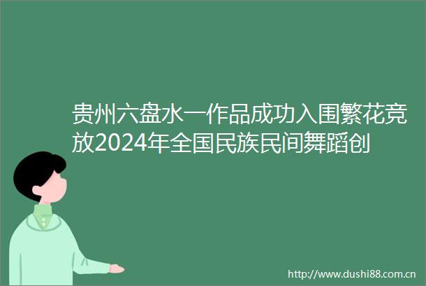 贵州六盘水一作品成功入围繁花竞放2024年全国民族民间舞蹈创作作品汇演