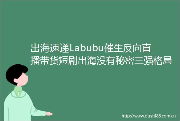 出海速递Labubu催生反向直播带货短剧出海没有秘密三强格局松动新面孔涌现