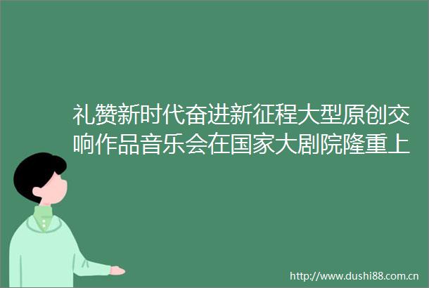 礼赞新时代奋进新征程大型原创交响作品音乐会在大剧院隆重上演