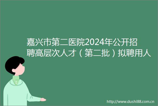 嘉兴市第二医院2024年公开招聘高层次人才（第二批）拟聘用人员公示（一）
