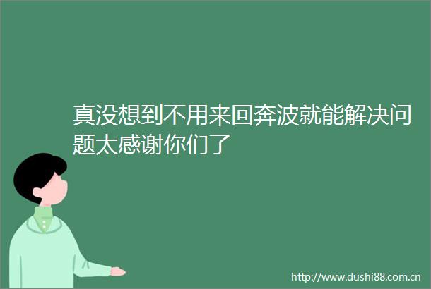 真没想到不用来回奔波就能解决问题太感谢你们了