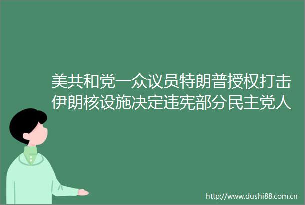 美共和党一众议员特朗普授权打击伊朗核设施决定违宪部分民主党人要求对特朗普发起弹劾