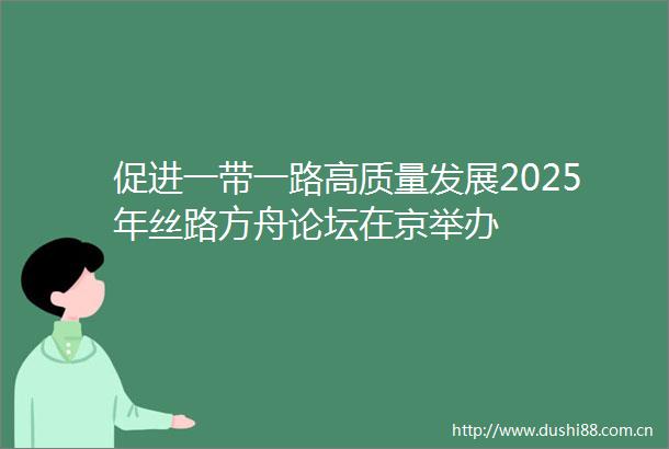 促进一带一路高质量发展2025年丝路方舟论坛在京举办