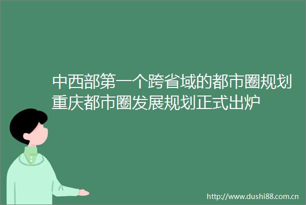 中西部第一个跨省域的都市圈规划重庆都市圈发展规划正式出炉
