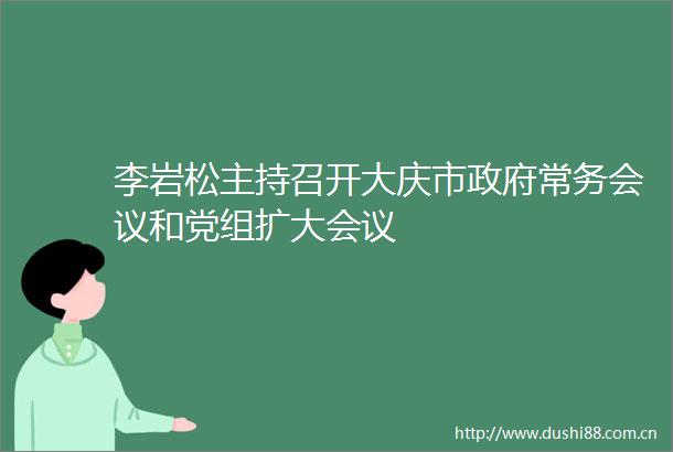 李岩松主持召开大庆市常务会议和党组扩大会议