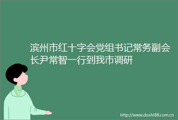 滨州市红十字会党组书记常务副会长尹常智一行到我市调研