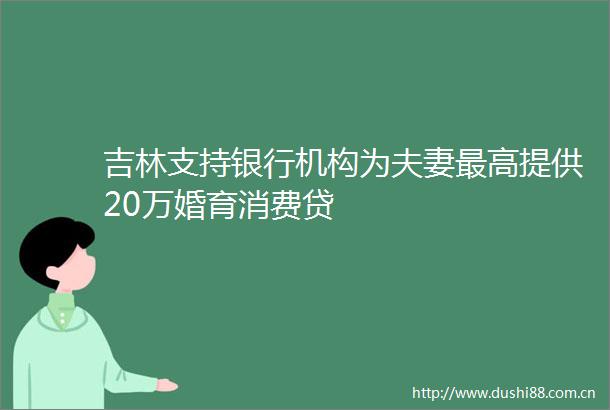 吉林支持银行机构为夫妻最高提供20万婚育消费贷