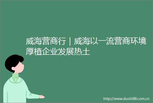 威海营商行｜威海以一流营商环境厚植企业发展热土