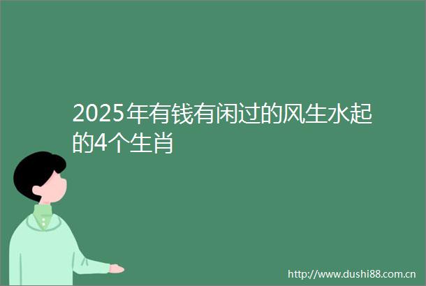 2025年有钱有闲过的风生水起的4个生肖