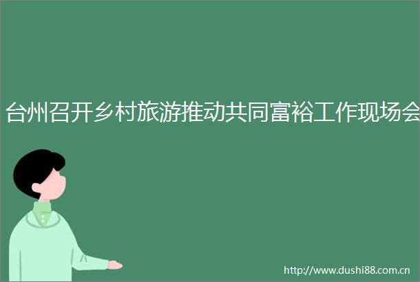 台州召开乡村旅游推动共同富裕工作现场会