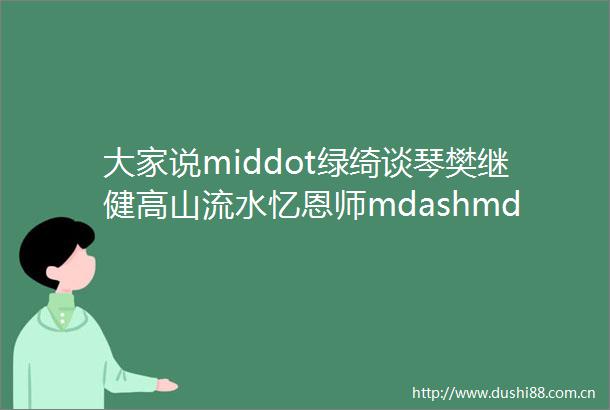 大家说middot绿绮谈琴樊继健高山流水忆恩师mdashmdashmdash写在梅曰强先生逝世二十周年之际