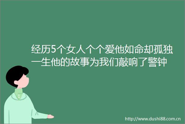 经历5个女人个个爱他如命却孤独一生他的故事为我们敲响了警钟