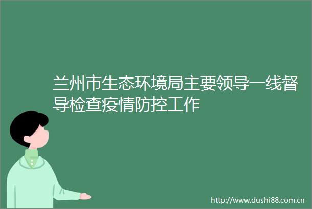 兰州市生态环境局主要一线督导检查疫情防控工作