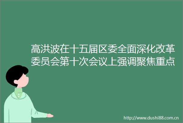 高洪波在十五届区委全面深化改革委员会第十次会议上强调聚焦重点领域深化改革为高质量发展注入强劲动能