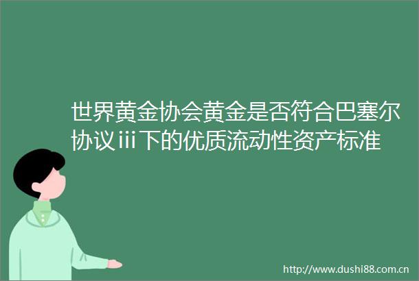 世界黄金协会黄金是否符合巴塞尔协议ⅲ下的优质流动性资产标准