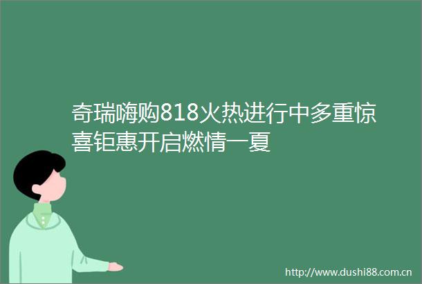 奇瑞嗨购818火热进行中多重惊喜钜惠开启燃情一夏