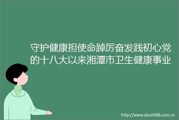 守护健康担使命踔厉奋发践初心党的十八大以来湘潭市卫生健康事业发展侧记
