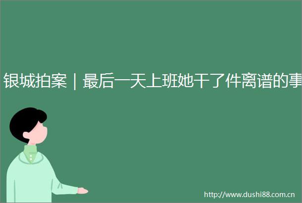 银城拍案｜最后一天上班她干了件离谱的事