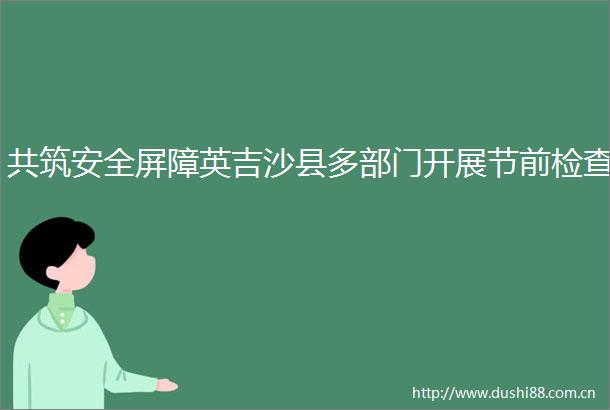 共筑安全屏障英吉沙县多部门开展节前检查