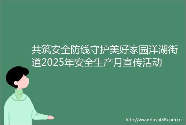 共筑安全防线守护美好家园洋湖街道2025年安全生产月宣传活动举行