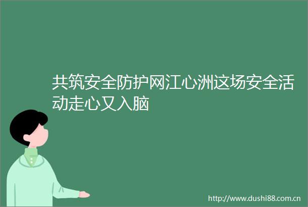 共筑安全防护网江心洲这场安全活动走心又入脑