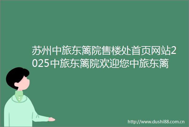 苏州中旅东篱院售楼处首页网站2025中旅东篱院欢迎您中旅东篱院售楼处电话地址备案价楼盘详情
