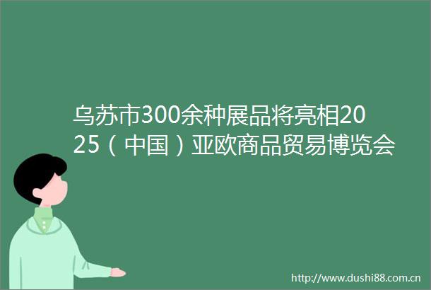 乌苏市300余种展品将亮相2025（）亚欧商品贸易博览会
