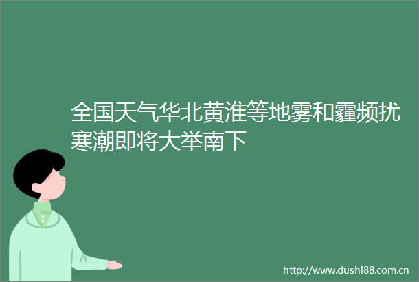 全国天气华北黄淮等地雾和霾频扰寒潮即将大举南下